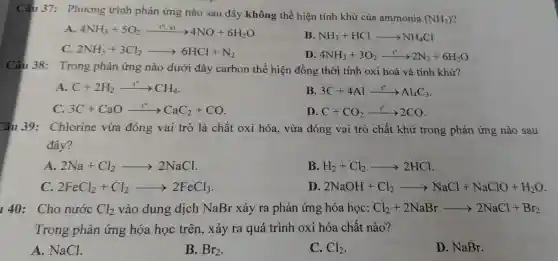 Câu 37:Phươn g trình phản ứng nào sau đây không thể hiện tính khử của ammonia
(NH_(3))
A. 4NH_(3)+5O_(2)xrightarrow (t^circ ,xt)4NO+6H_(2)O
B. NH_(3)+HClarrow NH_(4)Cl
C. 2NH_(3)+3Cl_(2)arrow 6HCl+N_(2)
D. 4NH_(3)+3O_(2)xrightarrow (t^circ )2N_(2)+6H_(2)O
Câu 38:Trong phản ứng nào dưới đây carbon thể hiện đổn g thờ i tính ox i hoá và tính khử?
A. C+2H_(2)xrightarrow (t^circ )CH_(4)
B. 3C+4Alxrightarrow (t^circ )Al_(4)C_(3)
C. 3C+CaOxrightarrow (t^circ )CaC_(2)+CO
D. C+CO_(2)xrightarrow (t^circ )2CO
Câu 39:Chlorine vừa đóng vai trò là chất t oxi hóa.vừa đór g vai trò ch ất khử : trong phản ứng nào sau
đây?
A. 2Na+Cl_(2)arrow 2NaCl
B. H_(2)+Cl_(2)arrow 2HCl
C. 2FeCl_(2)+Cl_(2)arrow 2FeCl_(3)
D. 2NaOH+Cl_(2)arrow NaCl+NaClO+H_(2)O
140: Cho nước Cl_(2) vào dung dịch NaBr xảy ra phả n ứng hóa học: Cl_(2)+2NaBrarrow 2NaCl+Br_(2)
Trong phản ứng hóa học trên,xảy ra qu á trình oxi hóa chất nào?
A.NaCl
B. Br_(2)
C. Cl_(2)
D NaBr.