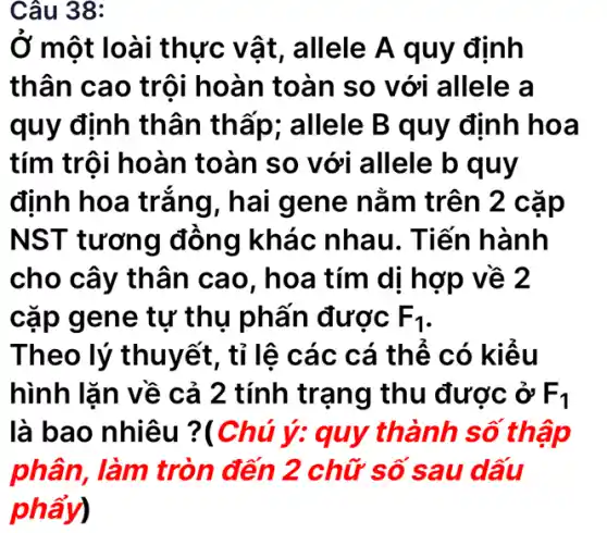 Câu 38:
Ở một loài i thực vật , allele A quy định
thân cao trội hoàn toàn so với allele a
quy định thân thấp; allele B quy định hoa
tím trội hoàn toàn so với allele b quy
định hoa trắng, hai gene nằm trên 2 cặp
NST tương đồng khác nhau. Tiến hành
cho cây thân cao, hoa tím di hợp về 2
cặp gene tự thụ phấn được F_(1)
Theo lý thuyết, tỉ lệ các cá thể có kiểu
hình lặn về cả 2 tính trạng thu được ở F_(1)
là bao nhiêu ?(Chú ý: quy thành số thập
phân, làm tròn đến 2 chữ số sau dấu
phẩy)