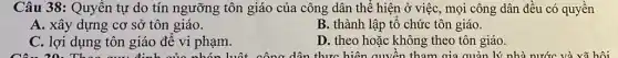 Câu 38: Quyền tự do tín ngưỡng tôn giáo của công dân thể hiện ở việc , mọi công dân đều có quyền
A. xây dựng cơ sở tôn giáo.
B. thành lập tố chức tôn giáo.
C. lợi dụng tôn giáo để vi phạm.
D. theo hoặc không theo tôn giáo.