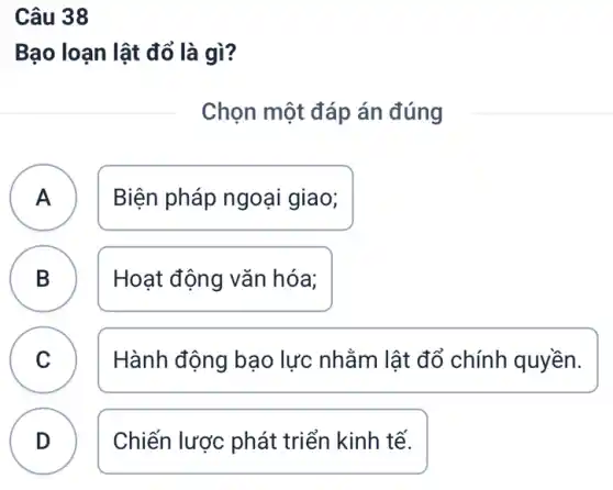 Câu 38
Bạo loạn lật đổ là gì?
Chọn một đáp án đúng
A ) Biện pháp ngoại giao;
B Hoạt động vǎn hóa; D
C C
Hành động bạo lực nhằm lật đổ chính quyền.
D Chiến lược phát triển kinh tế.