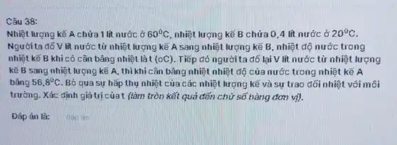 Câu 38:
Nhiệt lượng kẽ A chứa 1 lít nước ở 60^circ C nhiệt lượng kế B chứa 0,4 lít nước ở 20^circ C
Người ta đồ V lit nước từ nhiệt lượng kế A sang nhiệt lượng kế B, nhiệt độ nước trong
nhiệt kế B khi có cân bằng nhiệt là t (0C) Tiếp đó người ta đồ lại V lít nước từ nhiệt lượng
kế B sang nhiệt lượng kế A, thì khi cân bâng nhiệt nhiệt độ của nước trong nhiệt kế A
bằng 56,8^circ C Bỏ qua sự hấp thụ nhiệt của các nhiệt lượng kế và sự trao đối nhiệt với môi
trường. Xác định giá trị của t fàm tròn kết quả đến chữ số hàng đơn vị).
Đáp án là:
dan an