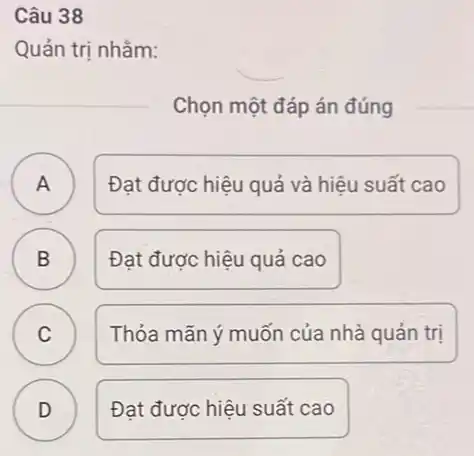 Câu 38
Quản trị nhằm:
Chọn một đáp án đúng
A A
Đạt được hiệu quả và hiệu suất cao
B ) Đạt được hiệu quả cao
C C
Thỏa mãn ý muốn của nhà quản trị
D ) Đạt được hiệu suất cao