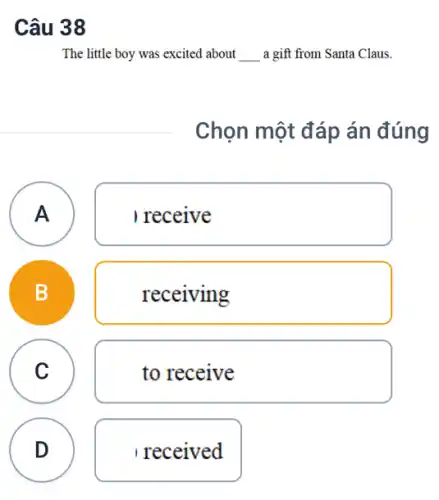 Câu 38
The little boy was excited about __ a gift from Santa Claus.
Chọn một đáp án đúng
A
receive
A
B
receiving
C
c
to receive
D
received