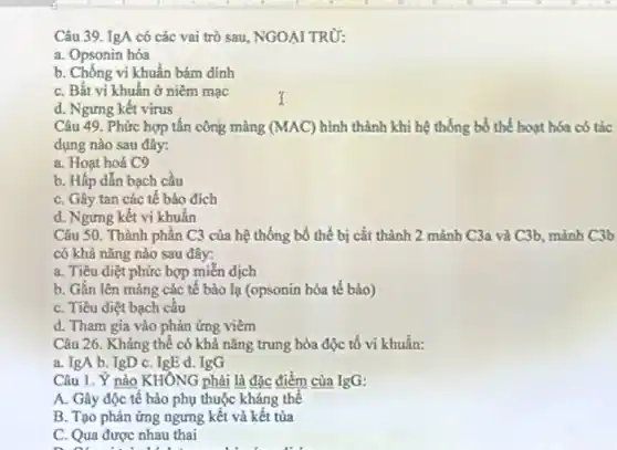 Câu 39. IgA có các vai trò sau NGOẠI TRỪ:
a. Opsonin hóa
b. Chống vi khuẩn bám đinh
C. Bắt vi khuấn ở niềm mạc
d. Ngưng kết virus
Câu 49. Phức hợp tấn công màng (MAC) hình thành khi hệ thống bổ thể hoạt hóa có tác
dụng nào sau đây:
a. Hoạt hoá C9
b. Hấp dẫn bạch cầu
C. Gây tan các tế bào đích
d. Ngưng kết vi khuẩn
Câu 50. Thành phần C3 của hệ thống bố thế bị cắt thành 2 mảnh C3a và C3b, mảnh C3b
có khả nǎng nào sau đây:
a. Tiêu điệt phức hợp miền dịch
b. Gắn lên màng các tế bào lạ (opsonin hóa tế bào)
C. Tiêu diệt bạch cầu
d. Tham gia vào phản ứng viêm
Câu 26. Kháng thể có khả nǎng trung hòa độc tố vi khuẩn:
a. IgA b. IgD C. IgE d. IgG
Câu 1. Ý nào KHÔNG phải là đặc điểm của IgG:
A. Gây độc tê bào phụ thuộc kháng thể
B. Tạo phản ứng ngưng kết và kết tủa
C. Qua được nhau thai