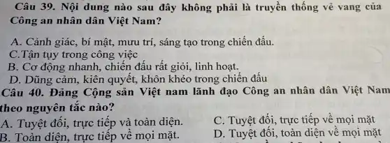 Câu 39. Nội dung nào sau đây không phải là truyền thống vẻ vang của
Công an nhân dân Việt Nam?
A. Cảnh giác, bí mật, mưu trí, sáng tạo trong chiến đấu.
C.Tận tụy trong công việc
B. Cơ động nhanh, chiến đấu rất giỏi, linh hoạt.
D. Dũng cảm,, kiên quyết, khôn khéo trong chiến đấu
Câu 40. Đảng Cộng sản Việt nam lãnh đạo Công an nhân dân Việt Nam
theo nguyên tắc nào?
A. Tuyệt đối, trực tiếp và toàn diện.
C. Tuyệt đối, trực tiếp về mọi mặt
B. Toàn diện, trực tiếp về mọi mặt.
D. Tuyệt đối, toàn diện về mọi mặt