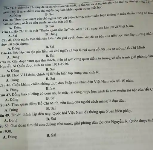 Câu 39. Ý thức của Thượng đế là cái có trước vật chất, tự tồn tại và là nguồn gốc của mọi sự tồn tại trong thế
giới. Đây là quan điểm của chủ nghĩa duy tâm khách quan trong triết họC.
A. Đúng
B. Sai
Câu 40. Theo quan niệm của chủ nghĩa duy vật biện chứng mâu thuẫn biện chứng là mâu thuẫn trong đó bao
hàm sự thống nhất và đấu tranh của các mặt đối lập.
A. Đúng
B. Sai
Câu 41. Hồ Chí Minh viết "Tuyên ngôn độc lập" vào nǎm 1941 ngay sau khi trở về Việt Nam.
A. Sai
B. Đúng
Câu 42. Định nghĩa Vật chất của Lênin đã giải quyết được vấn đề cơ bản của triết học trên lập trường chủ ,
duy vật biện chứng.
A. Đúng
B. Sai
Câu 43. Độc lập dân tộc gắn liền với chủ nghĩa xã hội là nội dung cốt lõi của tư tưởng Hồ Chí Minh.
A. Đúng
B. Sai
Câu 44. Giai đoạn vượt qua thứ thách., kiên trì giữ vững quan điểm tư tưởng về đấu tranh giải phóng dân
Nguyễn Ái Quốc được tính từ nǎm 1921-193 a
A. Đúng
B. Sai
Câu 45. Theo V I.Lênin, chính trị là biểu hiện tập trung của kinh tê.
B. Sai
A. Đúng
Câu 46. Cuộc kháng chiến chống thực dân Pháp của nhân dân Việt Nam kéo dài 10 nǎm.
B. Sai
A. Đúng
Câu 47. Đồng bào ai cũng có cơm ǎn, áo mặc, ai cũng được học hành là ham muốn tột bậc của
B. Sai
A. Đúng
Câu 48. Theo quan điểm Hồ Chí Minh,nền tảng của người cách mạng là đạo đứC.
B. Sai
A. Đúng
âu 49. Từ khi thành lập đến nay Quốc hội Việt Nam đã thông qua 6 bản hiến pháp.
B. Sai
A. Đúng
âu 50. Giai đoạn tìm tòi con đường cứu nước, giải phóng dân tộc của Nguyễn Ái Quốc được tín
n 1930.
A. Đúng
B. Sai