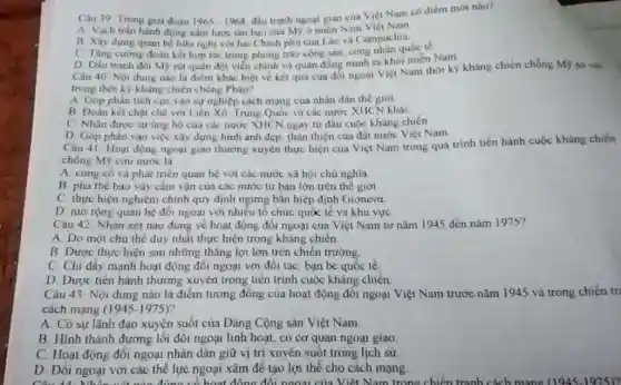 Câu 39 Trong giai đoạn 1965-1968
đầu tranh ngogi giao của Việt Nam có điểm mới nào?
A. Vạch trần hành động xâm lược tàn bao của Mỹ ở miền Nam Viẹt Nam
B. Xây dựng quan hệ hữu nghị với hai Chinh phủ của Lào và Campuchia.
C Tǎng cường đoàn kết hợp tác trong phong trào cộng sản.công nhân quốc tế.
D. Dầu tranh đòi Mẹ rút quân đội viên chính và quân đồng minh ra khói miền Nam
Câu 40-Nội dung nào là điểm khác biệt về két quá cua đối ngoại Việt Nam thời kỳ kháng chiến chống Mỹ so với
trong thời kỳ kháng chiến chồng Pháp?
A. Góp phàn tích cực vào sự nghiệp cách mạng cua nhân dân thế giới
B. Doan ket chạt chẽ với Liên Xô Trung Quốc và các nước XIICN khác
C. Nhận được sự ùng hộ của các nước XHCN ngay từ đầu cuộc kháng chiến
D Góp phản vào việc xây dựng hình ảnh đẹp, thân thiện của đất nước Việt Nam
Câu 41 Hoạt động ngoại giao thường xuyên thực hiện của Việt Nam trong quá trình tiến hành cuộc kháng chiến
chồng Mỹ cứu nước là
A cùng có và phát triển quan hệ với các nước xã hội chủ nghĩa
B phá the bao vây cầm vận của các nước tư bản lớn trên thế giới
C. thực hiện nghiêm chính quy định ngưng bán hiệp định Giơneva
D. mở rộng quan hệ đối ngoại với nhiều tổ chức quốc tế và khu vực
Câu 42. Nhận xét nào đung về hoạt động đối ngoại của Việt Nam từ nǎm 1945 đến nǎm 1975?
A. Do một chu thể duy nhất thực hiện trong kháng chiến
B. Dược thực hiện sau những thǎng lợi lớn trên chiến trường
C. Chi đấy mạnh hoạt động đôi ngoại với đối tác, bạn bè quốc tế,
D. Dược tiến hành thường xuyên trong tiến trình cuộc kháng chiến
Câu 43 Nội dung nào là điểm tương đồng của hoạt động đối ngoại Việt Nam trước nǎm 1945 và trong chiến tr:
cách mạng (1945-1975)?
A. Có sự lãnh đạo xuyên suốt của Đảng Cộng sản Việt Nam
B. Hình thành đường lối đối ngoại linh hoạt, có cơ quan ngoại giao
C. Hoạt động đối ngoại nhân dân giữ vị trí xuyên suốt trong lịch sử
D. Đối ngoại với các thể lực ngoại xâm để tạo lợi thể cho cách mạng.
Câu 44. Nh đúng về hoạt đồng đối ngoại của Việt Nam trong chiến tranh cách mang (1945-1975)?