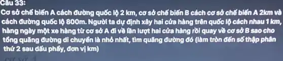 Câu 39:
Cơ sở chế biến A cách đường quốc lô 2 km, cơ sở chế biến B cách cơ sở chế biến A 2km và
cách đường quốc lệ 800m. Người ta dự định xây hai cửa hàng trên quốc lộ cách nhau 1 km,
hàng ngày một xe hàng từ cơ sở A đi về lần lượt hai cửa hàng rồi quay về cơ sở B sao cho
tổng quãng đường di chuyển là nhỏ nhất , tìm quãng đường đó (làm tròn đến số thập phân
thứ2 sau dấu phẩy, đơn vị km)
cơ số 4