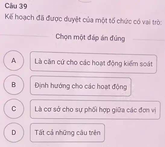 Câu 39
Kế hoạch đã được duyệt của một tổ chức có vai trò:
Chọn một đáp án đúng
A
A
Là cǎn cứ cho các hoạt động kiểm soát
B B
Định hướng cho các hoạt động
C C
Là cơ sở cho sự phối hợp giữa các đơn vi
D )
Tất cả những câu trên