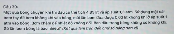 Câu 39:
Một quả bóng chuyền khi thi dấu có thể tích 4,85 lít và áp suất 1,3 atm. Sử dụng một cái
bơm tay để bơm không khí vào bóng mỗi lần bơm đưa được 0,63 lít không khí ở áp suất 1
atm vào bóng. Bơm chậm để nhiệt độ không đổi. Ban đầu trong bóng không có không khí.
Số lần bơm bóng là bao nhiêu? (Kết quả làm tròn đến chữ số hàng đơn vị)