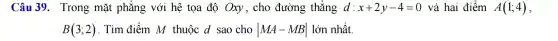 Câu 39.Trong mặt phẳng với hệ tọa độ Oxy , cho đường ; thẳng d : x+2y-4=0 và hai điểm A(1;4)
B(3;2) . Tìm điểm M thuộc d sao cho vert MA-MBvert  lớn nhất.