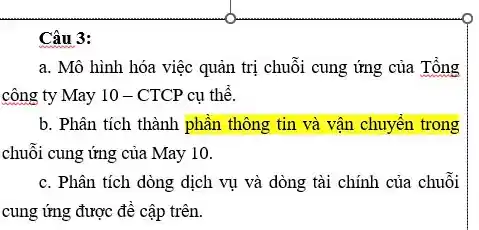 Câu 3:
a. Mô hình hóa việc quản trị chuỗi cung ứng của Tổng
công ty May 10 - CTCP cụ thể.
b. Phân tích thành phần thông tin và vận chuyền trong
chuỗi cung ứng của May 10.
c. Phân tích dòng dịch vụ và dòng tài chính của chuỗi
cung ứng được đê cập trên.