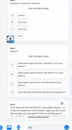 Câu 3
Acetylene có công thức cấu tạo là
Chọn một đáp án đúng
A A
CHequiv CH.
B B
CH_(2)=CH_(2).
C C
CH_(3)-CH_(3)
CH_(4).
Câu 4
Alkane là
Chọn một đáp án đúng
A
hydrocarbon mạch hở chứa 1 liên kết ba Cequiv C trong
A
phân tử.
B
phân tử.
hydrocarbon mạch hở chứa 1 liên kết đôi C=C trong C=C
C )
hydrocarbon mạch hở chỉ chứa liên kết đơn trong
phân tử.
D ) hợp chất mạch hở chỉ chứa liên kết đơn trong phân tử.
Câu 5
Trước những nǎm 50 của thế kỷ XX,công nghiệp tổng hợp nuu
cơ dựa trên nguyên liệu chính là axetilen.Ngày nay, nhờ sự phát
triển vượt bậc của công nghệ khai thác và chế biến dầu mỏ,
......................................................................the late.