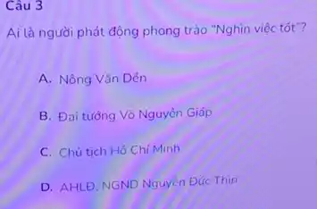 Câu 3
Ai là người phát động phong trào "Nghìn việc tốt"?
A. Nông Vǎn Dén
B. Đai tướng Vô Nguyên Giáp
C. Chủ tich Hồ Chi Minh
D. AHLĐ, NGND Nguyễn Đúc Thin