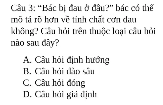 Câu 3:"Bác bị đau ở đâu?"bác có thể
mô tả rõ hơn về tính chất cơn đau
không?Câu hỏi trên thuộc loại câu hỏi
nào sau đây?
A. Câu hỏi định hướng
B. Câu hỏi đào sâu
C. Câu hỏi đóng
D. Câu hỏi giả định