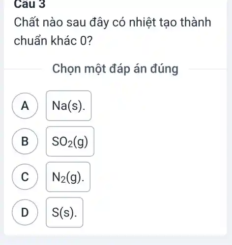 Câu 3
Chất nào sau đây có nhiệt tạo thành
chuẩn khác 0?
Chọn một đáp án đúng
A ) Na(s)
B
SO_(2)(g)
C
N_(2)(g)
D D
S(s)