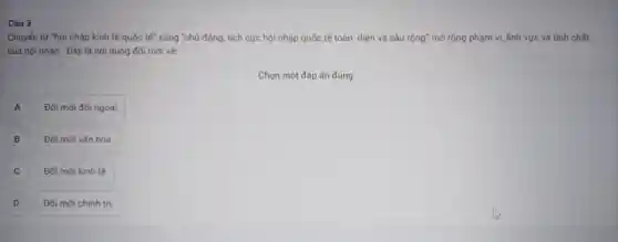 Câu 3
Chuyển từ "hội nhập kinh tế quốc tế" sang "chủ động, tích cực hội nhập quốc tế toàn diện và sâu rộng" mở rộng phạm vi, lĩnh vực và tính chất
của hội nhập . Đây là nội dung đổi mới về:
Chọn một đáp án đúng
A A
Đổi mới đối ngoại.
)
Đổi mới vǎn hóa.
C C
Đổi mới kinh tế.
D D
Đổi mới chính trị.