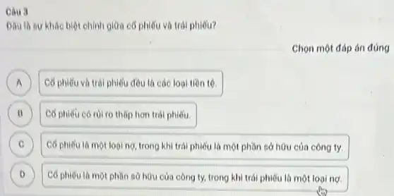 Câu 3
Dâu là sự khác biệt chính giữa cổ phiếu và trái phiếu?
Chọn một đáp án đúng
point
A Có phiếu và trái phiếu đều là các loại tiền tệ.
B Có phiêu có rủi ro thấp hơn trái phiếu B
C Có phiếu là một loại nợ, trong khí trái phiếu là một phần sở hữu của công ty. C
D Có phiếu là một phần sở hữu của công ty, trong khi trái phiếu là một loại no D