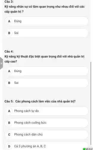 Câu 3:
Kỹ nǎng nhân sự có tầm quan trọng như nhau đối với các
cấp quản trị ?
A ) Đúng A
B Sai
Câu 4:
Kỹ nǎng kỹ thuật đặc biệt quan trọng đối với nhà quản trị
cấp cao?
Đúng
B Sai
Câu 5: Các phong cách làm việc của nhà quản trị?
A Phong cách tự do
B Phong cách cưỡng bức
C Phong cách dân chủ
D Cả 3 phương án A, B, C