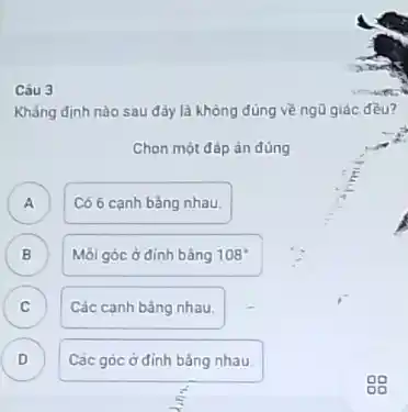 Câu 3
Khẳng định nào sau đây là không đúng về ngũ giác đều?
Chọn một đáp án đúng
A ) Có 6 cạnh bàng nhau.
B Mỗi góc ở đinh bằng 108^circ 
B
C )
Các canh bâng nhau.
D ) Các góc ở đỉnh bàng nhau.