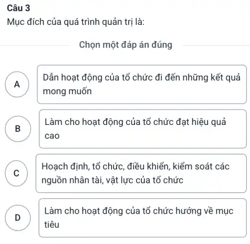 Câu 3
Mục đích của quá trình quản trị là:
Chọn một đáp án đúng
A )
Dẫn hoạt động của tổ chức đi đến những kết quả
mong muốn
Làm cho hoạt động của tổ chức đạt hiệu quả
cao
B
C
C
Hoạch định, tổ chức, điều khiển , kiểm soát các
nguồn nhân tài , vật lực của tổ chức
D )
Làm cho hoạt động của tổ chức : hướng về mục
tiêu