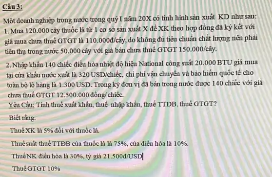 Câu 3:
Một doanh nghiệp trong nước trong quý I nǎm 20X có tỉnh hình sản xuất KD như sau:
1.Mua 120.000 cây thuốc lá từ 1 cơ sở sản xuất X để XK theo hợp đồng đã ký kết với
giá mua chưa thuế GTGT là 110.000d/chat (a)y do không đủ tiêu chuẩn chất lượng nên phải
tiêu thụ trong nước 50.000 cây với giá bán chưa thuế GTGT 150.000/chat (a)y
2. Nhập khẩu 140 chiếc điều hòa nhiệt độ hiệu National công suất 20.000 BTU giá mua
tại cửa khẩu nước xuất là 320USD/chiacute (hat (e))c. chi phí vận chuyên và bảo hiểm quốc tê cho
toàn bộ lô hàng là 1.300 USD. Trong kỳ đơn vị đã bán trong nước được 140 chiếc với giá
chưa thuế GTGT 12.500.000dacute (hat (o))ng/chiacute (hat (e))c.
Yêu Câu: Tính thuế xuất khẩu, thuế nhập khẩu, thuế TTĐB, thuế GTGT?
Biết rằng:
Thuế XK là 5%  đối với thuốc lá.
Thuế suất thuế TTĐB của thuốc lá là 75%  của điều hòa là 10% 
ThuếNK điều hòa là 30%  tỷ giá 21.500d/USDvert 
Thuế GTGT 10%