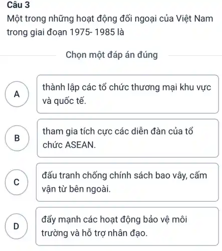 Câu 3
Một trong những hoạt động đối ngoại của Việt Nam
trong giai đoạn 1975-1985 là
Chọn một đáp án đúng
A A
thành lập các tổ chức thương mại khu vực
và quốc tế.
B )
tham gia tích cực các diễn đàn của tổ
chức ASEAN.
C
vân từ bên ngoài.
đấu tranh chống chính sách bao vây, cấm
C
D
đẩy mạnh các hoạt động bảo vê môi