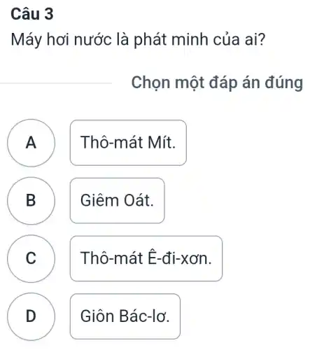 Câu 3
Máy hơi nước là phát minh của ai?
Chọn một đáp án đúng
Thô-mát Mít.
A
B
D
Giêm Oát.
C c
Thô-mát Ê-đi-xơn.
D
Giôn Bác-lơ.