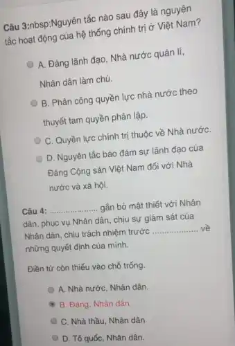 Câu 3:nbsp;Nguyên tắc nào sau đây là nguyên
tắc hoạt động của hệ thống chính trị ở Việt Nam?
A. Đảng lãnh đạo . Nhà nước quản lí,
Nhân dân làm chủ.
B. Phân công quyền lực nhà nước theo
thuyết tam quyền phân lập.
C. Quyền lực chính trị thuộc về Nhà nướC.
D. Nguyên tắc bảo đảm sự lãnh đạo của
Đảng Cộng sản Việt Nam đối với Nhà
nước và xã hội.
__ gắn bó mật thiết với Nhân
dân, phục vụ Nhân dân, chịu sự giám sát của
Nhân dân, chịu trách nhiệm trước __
những quyết định của minh.
Điền từ còn thiếu vào chỗ trống.
A. Nhà nước, Nhân dân.
A B. Đảng, Nhân dân (6)
C. Nhà thầu, Nhân dân
D. Tổ quốc, Nhân dân.