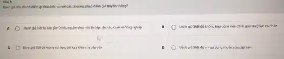 Câu 3:
Đánh giá 360 độ có điểm gì khác biệt so với các phương pháp đánh giá truyền thống?
Đánh giá 360 độ bao gồm nhiều nguồn phản hồi, từ cấp trên, cấp dưới và đồng nghiệp
Đánh giá 360 độ không bao gồm việc đánh giá nǎng lực cá nhân
Đánh giá 360 độ không sử dụng bất kỳ ý kiến của cấp trên
Đánh giá 360 độ chỉ sử dụng ý kiến của cấp trên