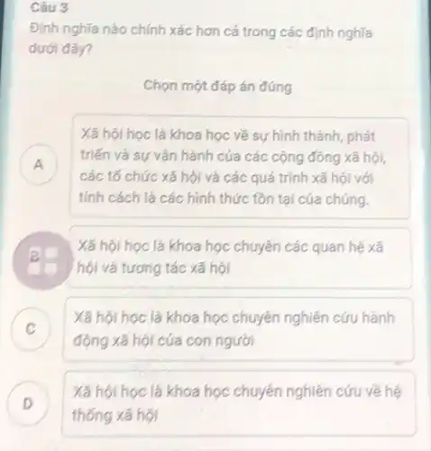 Câu 3
Định nghĩa nào chính xác hơn cả trong các định nghĩa
dưới đây?
Chọn một đáp án đúng
Xã hội học là khoa học về sự hình thành, phát
triến và sự vận hành của các cộng đông xã hội,
rr
các tổ chức xã hội và các quá trình xã hội với
tính cách là các hình thức tôn tại của chúng.
B
hội và tương tác xã hội
Xã hội học là khoa học chuyên các quan hệ xã
C
động xã hội của con người
Xã hội học là khoa học chuyên nghiên cứu hảnh
v
D
Xã hội học là khoa học chuyên nghiên cứu về hệ