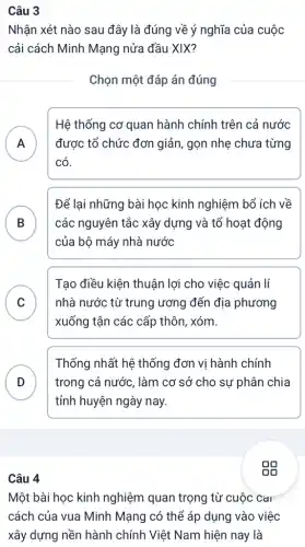 Câu 3
Nhận xét nào sau đây là đúng về ý nghĩa của cuộc
cải cách Minh Mạng nửa đầu XIX?
Chọn một đáp án đúng
A
Hệ thống cơ quan hành chính trên cả nước
được tổ chức đơn giản, gọn nhẹ chưa từng
n
có.
B các nguyên tắc xây dựng và tổ hoạt động
Để lại những bài học kinh nghiệm bổ ích về
D
của bộ máy nhà nước
C
xuống tận các cấp thôn, xóm.
Tạo điều kiện thuân lợi cho việc quản lí
nhà nước từ trung ương đến địa phương C
D
tỉnh huyện ngày nay.
Thống nhất hệ thống đơn vị hành chính
trong cả nước, làm cơ sở cho su phân chia D
Câu 4
Một bài học kinh nghiệm quan trọng từ cuộc CaI
cách của vua Minh Mạng có thể áp dụng vào việc
xây dựng nền hành chính Việt Nam hiện nay là