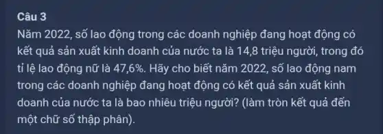 Câu 3
Nǎm 2022, số lao động trong các doanh nghiệp đang hoạt động I có
kết quả sản xuất kinh doanh của nước ta là 14,8 triệu người, trong đó
tỉ lệ lao động nữ là 47,6%  . Hãy cho biết nǎm 2022, số lao động I nam
trong các doanh nghiệp đang hoạt động có kết quả sản xuất kinh
doanh của nước ta là bao nhiêu triệu người? (làm tròn kết quả đến
một chữ số thập phân).