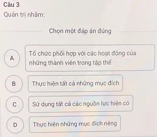 Câu 3
Quản trị nhằm:
Chọn một đáp án đúng
A A
Tổ chức phối hợp với các hoạt động của
những thành viên trong tập thể
B )
Thực hiện tất cả những mục đích
C
Sử dụng tất cả các nguồn lực hiện có
D )
Thực hiện những mục đích riêng