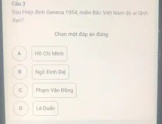 Câu 3
Sau Hiệp định Geneva 1954, miền Bắc Việt Nam do ai lãnh
đạo?
Chọn một đáp án đúng
A
Hồ Chí Minh
B D
Ngô Đình Diệ
C c
Phạm Vǎn Đồng
D
Lê Duần
D