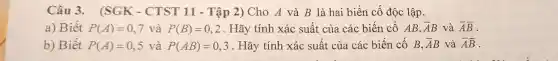 Câu 3.(SGK - CTST 11 - Tập 2)Cho A và B là hai biến cố độc lập.
a) Biết P(A)=0,7 và P(B)=0,2 . Hãy tính xác suất của các biến cố AB, bar (A)B và overline (A)bar (B)
b) Biết P(A)=0,5 và P(AB)=0,3 . Hãy tính xác suất của các biến cố B, bar (A)B và overline (A)bar (B)