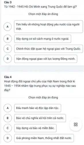 Câu 3
Từ 1942-1945 Hồ Chí Minh sang Trung Quốc để làm gì?
Chọn một đáp án đúng
A
Tìm hiểu về những hoạt động yêu nước của người
Việt.
B Xây dựng cơ sở cách mạng ở nước ngoài.
C Chính thức đặt quan hệ ngoại giao với Trung Quốc. v
D Vận động ngoại giao với lực lượng Đồng minh.
Câu 4
Hoạt động đối ngoại chủ yếu của Việt Nam trong thời kì
1945-1954 nhằm tập trung phục vụ sự nghiệp nào sau
đây?
Chọn một đáp án đúng
A Đấu tranh bảo vệ độc lập dân tộc.
B ) Bảo vệ chủ nghĩa xã hội trên cả nước.
C Xây dựng và bảo vệ miền Bắc. v
D D
Giải phóng miền Nam , thống nhất đất nước.