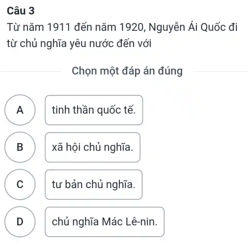 Câu 3
Từ nǎm 1911 đến nǎm 1920 , Nguyễn Ái Quốc đi
từ chủ nghĩa yêu nước đến với
Chọn một đáp án đúng
A tinh thần quốc tế.
A
B xã hội chủ nghĩa. B
C tư bản chủ nghĩa.
c. -
D chủ nghĩa Mác Lê-nin.