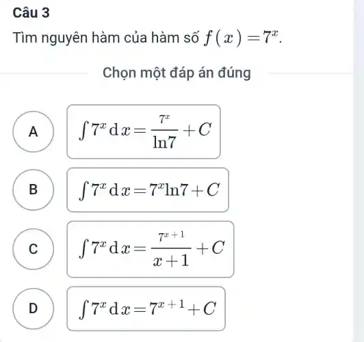 Câu 3
Tìm nguyên hàm của hàm số f(x)=7^x
Chọn một đáp án đúng
A A
int 7^xdx=(7^x)/(ln7)+C
B B
int 7^xdx=7^xln7+C
A
C
int 7^xdx=(7^x+1)/(x+1)+C
D
D
int 7^xdx=7^x+1+C