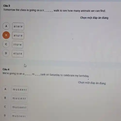 Câu 3
Tomorrow the class is going on a n __ walk to see how many animals we can find.
Chọn một đáp án đúng
)
atare
B )
ature
C C
iture
D D
etur e
Câu 4
We're going to an a __ m
park on Saturday to celebrate my birthday.
Chọn một đáp án đúng
A A
muse ent
B b
musi ent
C
musa ent
D v
musr ent