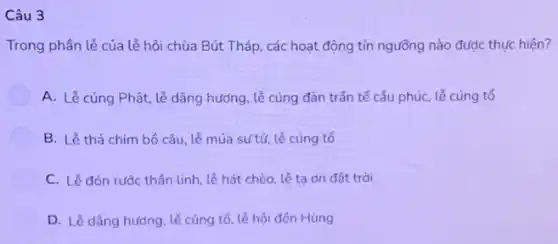 Câu 3
Trong phân lễ của lễ hội chùa Bút Tháp, các hoạt động tín ngưồng nào được thực hiện?
A. Lễ cúng Phật lễ dâng hướng, lẻ cúng đàn trần tế câu phúc, lễ cúng tổ
B. Lễ thả chim bố câu, lẻ múa sư tử, lễ cúng tổ
C. Lề đón rước thần linh, lễ hát chèo, lễ ta on đất trời
D. Lễ dâng hướng lễ cúng tố, lễ hội đến Hùng