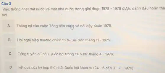 Câu 3
Việc thống nhất đất nước về mǎt nhà nước trong giai đoạn 1975-1976 được đánh dấu hoàn thả
bởi
A Thắng lợi của cuộc Tổng tiến công và nổi dậy Xuân 1975.
B Hội nghị hiệp thưởng chính trị tại Sài Gòn tháng 11-1975
Tổng tuyển cử bầu Quốc hội trong cả nước tháng 4-1976
C .
D kết quả của kỳ họp thứ nhất Quốc hội khóa VI(24-6dacute (hat (e))n3-7-1976) v