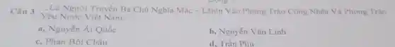 Câu 3
Yêu Nước Việt Nam:
...Là Người Truyền Bá Chủ Nghĩa Mác - Lênin Vào Phong Trào Công Nhân Và Phong Trào
a, Nguyễn Ái Quốc
b, Nguyễn Vǎn Linh
c. Phan Bôi Châu
d. Trần Phú