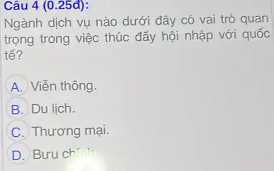 Câu 4 (0.25đ):
Ngành dịch vụ nào dưới đây có vai trò quan
trọng trong việc thúc đẩy hội nhập với quốc
tế?
A Viễn thông.
B Du lich.
C Thương mại.
D Bưu chính