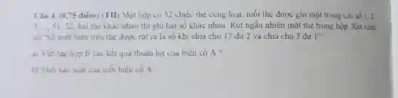 Câu 4. (0.75 điêm) (TH) Một hộp có 52 chiếc thẻ cùng luại mỗi thẻ được ghi một trong các số 1,2
3.51,52;hai thẻ khác nhau thị ghi hai số khác nhau. Rút ngẫu nhiên một thẻ trong hộp. Xét biến
có -Số xuất hiện trên thẻ được rút ra là số khi chia cho 17 dư 2 và chia cho 3 dư I"
a) Viết tập hợp B các kết quả thuận lợi của biến cố A?
b) Tinh xác suất của mỗi biến cố A