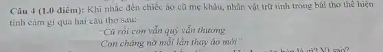 Câu 4 (1.0 điểm): Khi nhắc đến chiếc áo cũ mẹ khâu, nhân vật trữ tình trong bài thơ thể hiện
tình cảm gì qua hai câu thơ sau:
"Cũ rồi con vân quý vẫn thương
Con chǎng nỡ môi lần thay áo mới"