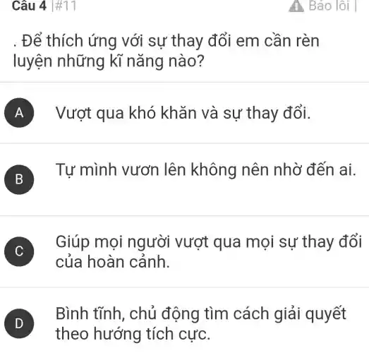 Câu 4 #11
. Để thích ứng với sự thay đổi em cần rèn
luyện những kĩ nǎng nào?
A Vượt qua khó khǎn và sự thay đổi.
B
Tư mình vươn lên không nên nhờ đến ai.
C
Giúp mọi người vượt qua mọi sự thay đổi
của hoàn cảnh.
D
theo hướng tích cực.
Bình tĩnh , chủ động tìm cách giải quyết