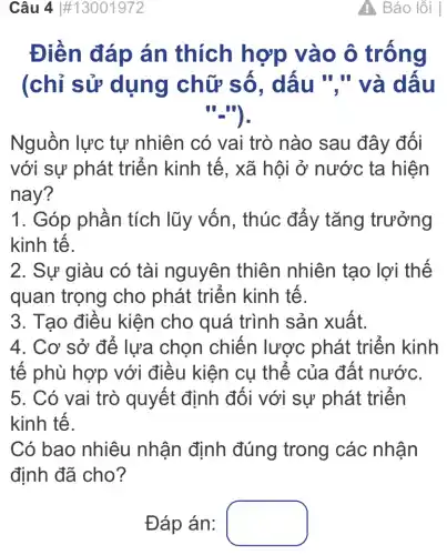 Câu 4 #13001972
Điền đáp án thích hợp vào ô trống
(chỉ sử dụng chữ số, dấu "."và dấu
"_").
Nguồn lực tự nhiên có vai trò nào sau đây đối
với sự phát triển kinh tế, xã hội ở nước ta hiện
nay?
1. Góp phần tích lũy vốn , thúc đẩy tǎng trưởng
kinh tế.
2. Sự giàu có tài nguyên thiên nhiên tạo lợi thế
quan trọng cho phát triển kinh tế.
3. Tạo điều kiện cho quá trình sản xuất.
4. Cơ sở để lựa chọn chiến lược phát triển kinh
tế phù hợp với điều kiện cụ thể của đất nước.
5. Có vai trò quyết định đối với sự phát triển
kinh tế.
Có bao nhiêu nhận định đúng trong các nhân
định đã cho?
: Báo lỗi