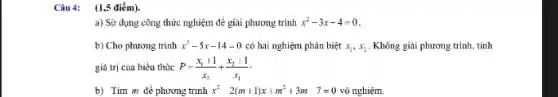 Câu 4: (1,5 điểm).
a) Sử dụng công thức nghiệm để giải phương trình x^2-3x-4=0
b) Cho phương trình x^2-5x-14=0 có hai nghiệm phân biệt x_(1),x_(2) . Không giải phương trình tính
giá trị của biểu thức P=(x_(1)+1)/(x_(2))+(x_(2)+1)/(x_(1))
b) Tìm m để phương trình x^2-2(m+1)x+m^2+3m 7=0 vô nghiệm.