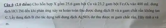 Câu 4: (2,0 điểm)Cho hỗn hợp X gồm 25,6 gam bột Cu và 23 ,2 gam bột Fe_(3)O_(4) vào 400 mL dung
dịch HCl 2M đến khi phản ứng xảy ra hoàn toàn thu được dung dịch B và a gam chất rǎn không tan
C. Lấy dung dịch B cho tác dụng với dung dịch AgNO_(3) dư thu được m gam chất rắn. Hãy tính a và
m.